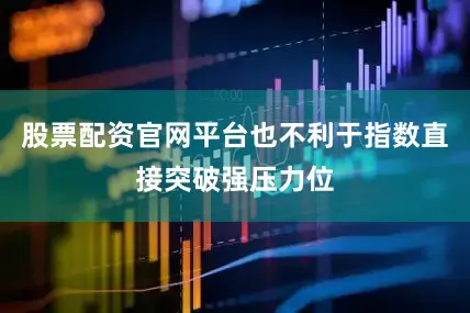 股票配资官网平台也不利于指数直接突破强压力位