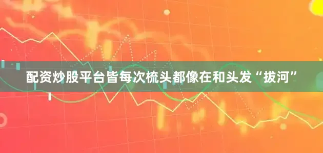 配资炒股平台皆每次梳头都像在和头发“拔河”