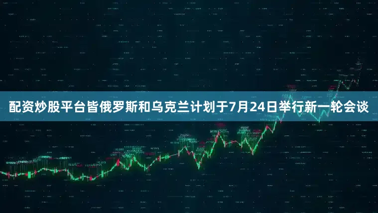 配资炒股平台皆俄罗斯和乌克兰计划于7月24日举行新一轮会谈