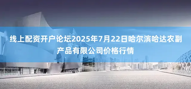 线上配资开户论坛2025年7月22日哈尔滨哈达农副产品有限公司价格行情