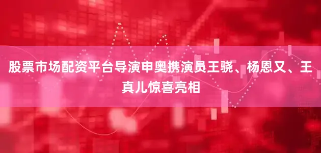 股票市场配资平台导演申奥携演员王骁、杨恩又、王真儿惊喜亮相