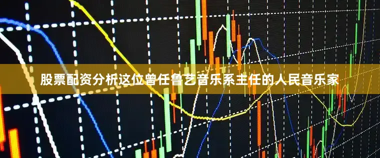 股票配资分析　　这位曾任鲁艺音乐系主任的人民音乐家